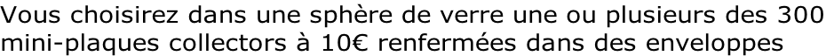 Vous choisirez dans une sphère de verre une ou plusieurs des 300  mini-plaques collectors à 10€ renfermées dans des enveloppes